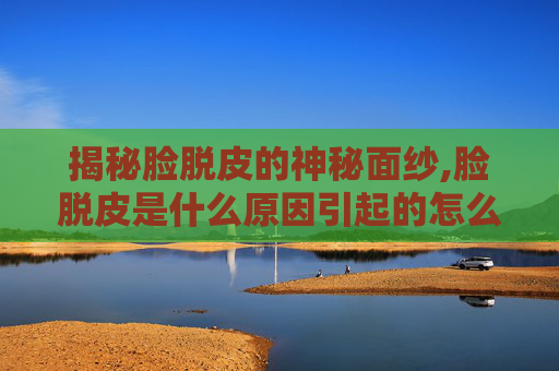 揭秘脸脱皮的神秘面纱,脸脱皮是什么原因引起的怎么解决
