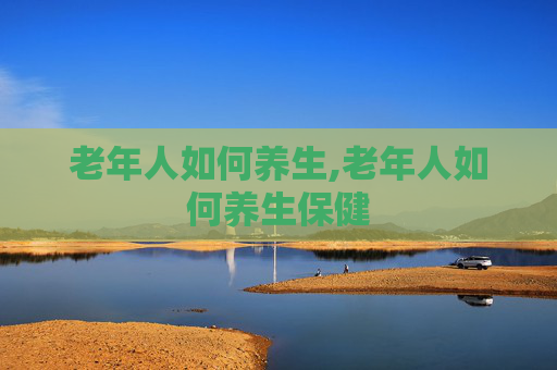 老年人如何养生,老年人如何养生保健