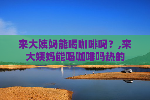 来大姨妈能喝咖啡吗？,来大姨妈能喝咖啡吗热的