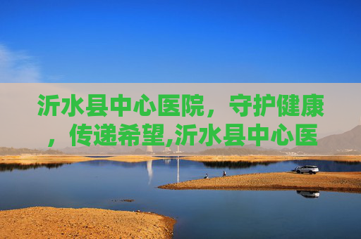 沂水县中心医院，守护健康，传递希望,沂水县中心医院电话咨询24小时