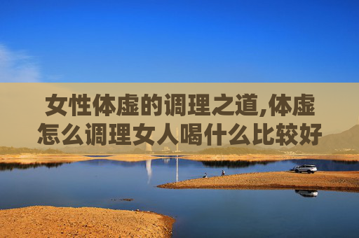 女性体虚的调理之道,体虚怎么调理女人喝什么比较好