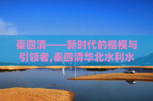 秦四清——新时代的楷模与引领者,秦四清华北水利水电大学