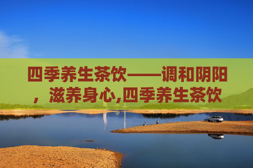 四季养生茶饮——调和阴阳，滋养身心,四季养生茶饮配制方法