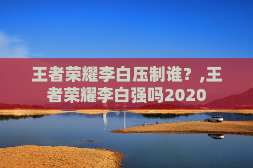 王者荣耀李白压制谁？,王者荣耀李白强吗2020