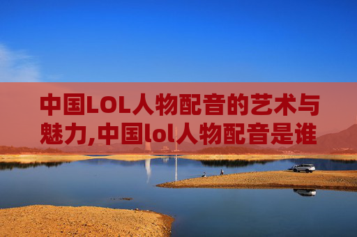 中国LOL人物配音的艺术与魅力,中国lol人物配音是谁