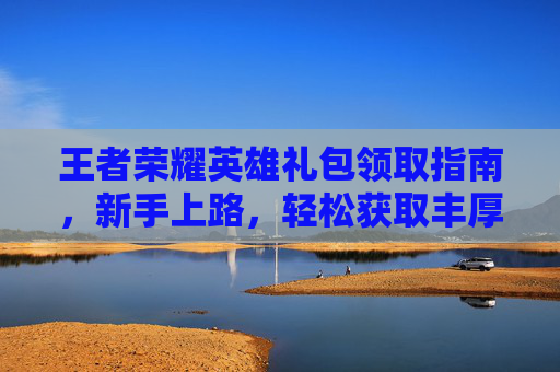 王者荣耀英雄礼包领取指南，新手上路，轻松获取丰厚奖励,王者荣耀英雄礼包领取入口