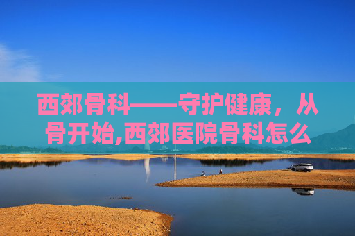 西郊骨科——守护健康，从骨开始,西郊医院骨科怎么样