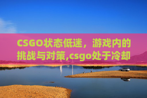 CSGO状态低迷，游戏内的挑战与对策,csgo处于冷却状态怎么解除