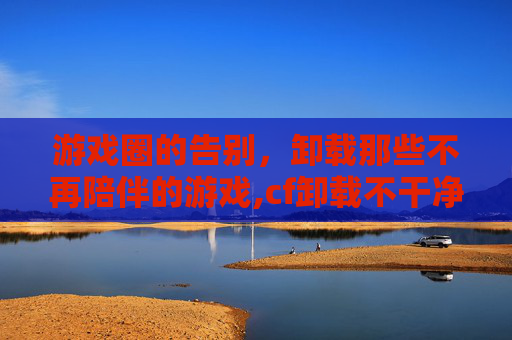 游戏圈的告别，卸载那些不再陪伴的游戏,cf卸载不干净怎么办