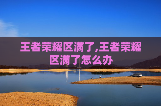 王者荣耀区满了,王者荣耀区满了怎么办
