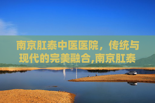 南京肛泰中医医院，传统与现代的完美融合,南京肛泰中医医院是几甲医院