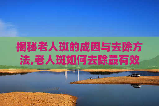 揭秘老人斑的成因与去除方法,老人斑如何去除最有效