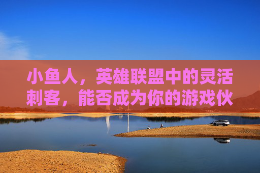 小鱼人，英雄联盟中的灵活刺客，能否成为你的游戏伙伴？,lol小鱼人厉害吗