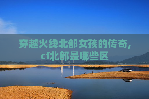 穿越火线北部女孩的传奇,cf北部是哪些区
