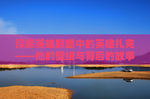 探索英雄联盟中的英雄扎克——他的壁纸与背后的故事,扎克高清壁纸