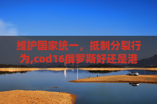 维护国家统一，抵制分裂行为,cod16俄罗斯好还是港澳台好