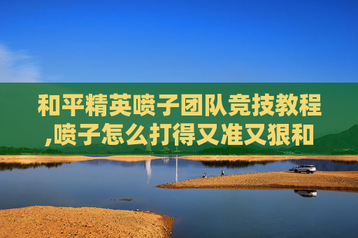 和平精英喷子团队竞技教程,喷子怎么打得又准又狠和平精英