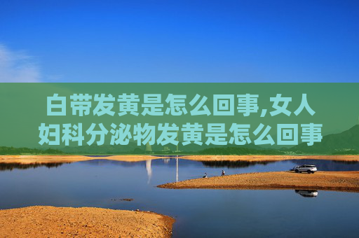 白带发黄是怎么回事,女人妇科分泌物发黄是怎么回事