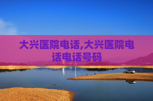 大兴医院电话,大兴医院电话电话号码