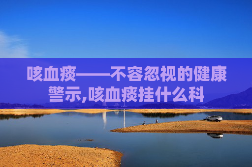 咳血痰——不容忽视的健康警示,咳血痰挂什么科