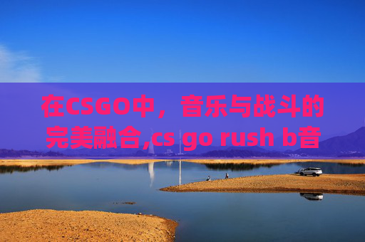 在CSGO中，音乐与战斗的完美融合,cs go rush b音乐