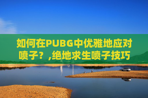 如何在PUBG中优雅地应对喷子？,绝地求生喷子技巧