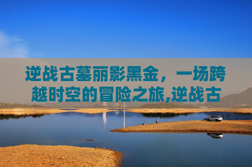 逆战古墓丽影黑金，一场跨越时空的冒险之旅,逆战古墓几秒捡黑金
