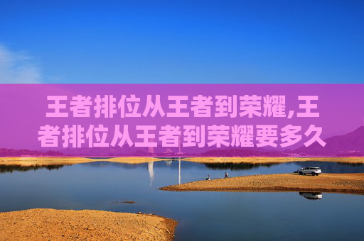 王者排位从王者到荣耀,王者排位从王者到荣耀要多久