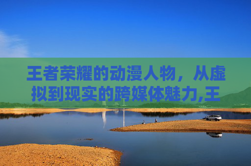王者荣耀的动漫人物，从虚拟到现实的跨媒体魅力,王者荣耀动漫人物绘画