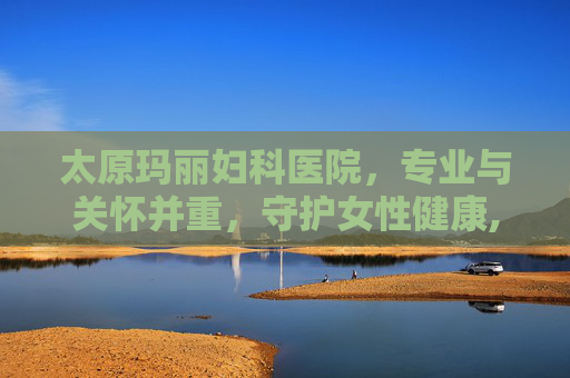 太原玛丽妇科医院，专业与关怀并重，守护女性健康,太原玛丽妇科医院是三甲吗