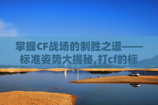 掌握CF战场的制胜之道——标准姿势大揭秘,打cf的标准姿势有哪些