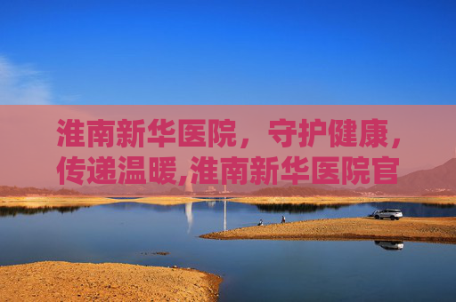 淮南新华医院，守护健康，传递温暖,淮南新华医院官网
