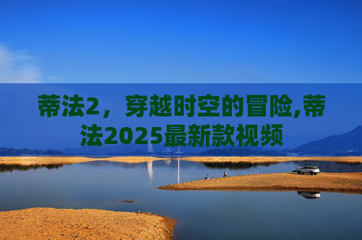 蒂法2，穿越时空的冒险,蒂法2025最新款视频