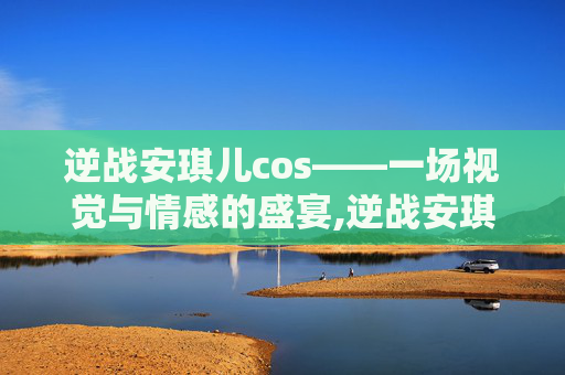 逆战安琪儿cos——一场视觉与情感的盛宴,逆战安琪儿死亡姿势