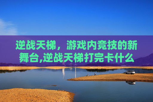 逆战天梯，游戏内竞技的新舞台,逆战天梯打完卡什么