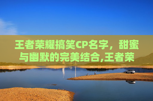 王者荣耀搞笑CP名字，甜蜜与幽默的完美结合,王者荣耀搞笑情侣名