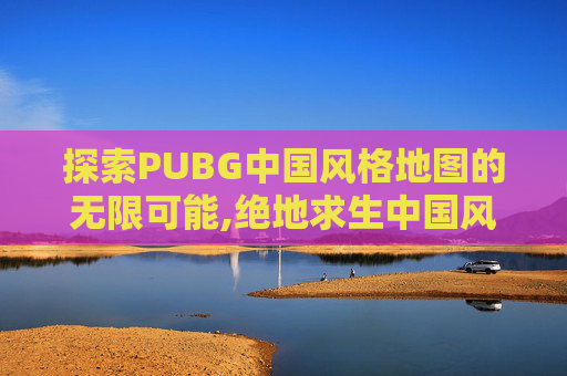 探索PUBG中国风格地图的无限可能,绝地求生中国风地图