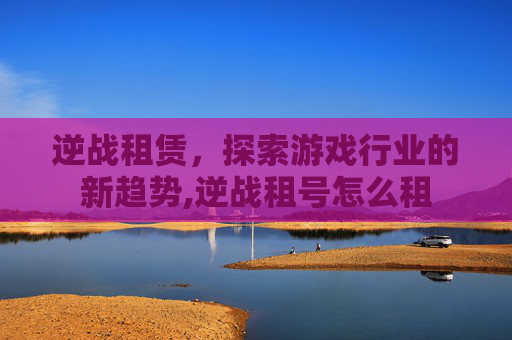 逆战租赁，探索游戏行业的新趋势,逆战租号怎么租
