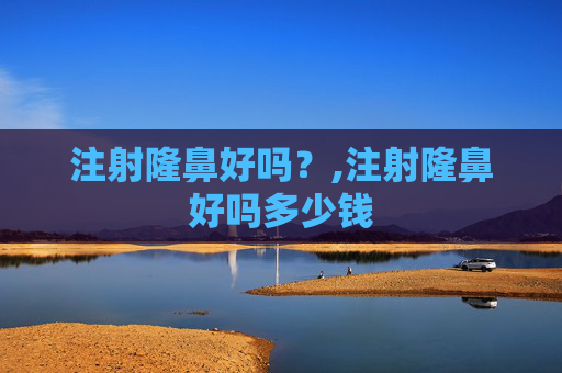 注射隆鼻好吗？,注射隆鼻好吗多少钱