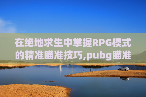 在绝地求生中掌握RPG模式的精准瞄准技巧,pubg瞄准和瞄准视角怎么设置