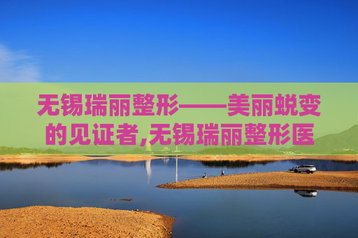 无锡瑞丽整形——美丽蜕变的见证者,无锡瑞丽整形医院好吗