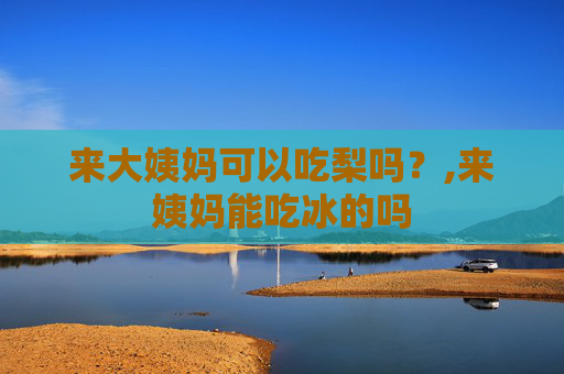 来大姨妈可以吃梨吗？,来姨妈能吃冰的吗