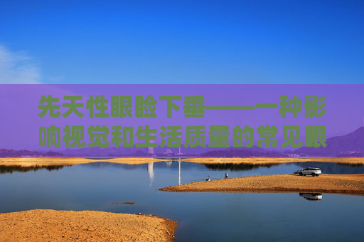 先天性眼睑下垂——一种影响视觉和生活质量的常见眼病,先天性眼睑下垂手术最佳时间