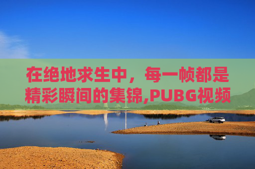 在绝地求生中，每一帧都是精彩瞬间的集锦,PUBG视频素材