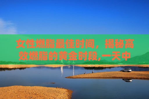 女性燃脂最佳时间，揭秘高效燃脂的黄金时段,一天中最佳燃脂时间