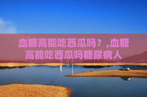 血糖高能吃西瓜吗？,血糖高能吃西瓜吗糖尿病人