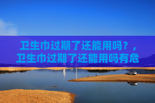 卫生巾过期了还能用吗？,卫生巾过期了还能用吗有危害吗