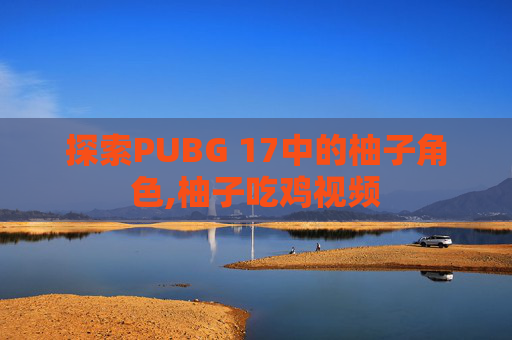 探索PUBG 17中的柚子角色,柚子吃鸡视频