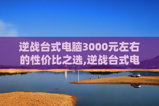 逆战台式电脑3000元左右的性价比之选,逆战台式电脑3000左右推荐