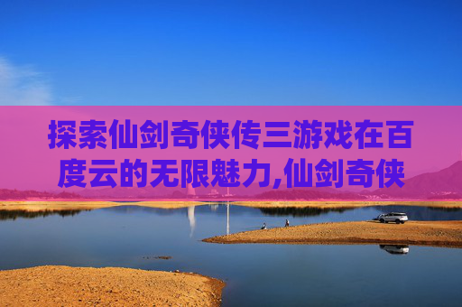 探索仙剑奇侠传三游戏在百度云的无限魅力,仙剑奇侠传三游戏百度云资源